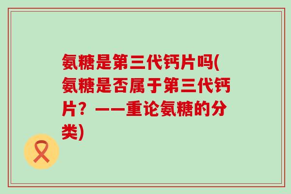 氨糖是第三代钙片吗(氨糖是否属于第三代钙片？——重论氨糖的分类)