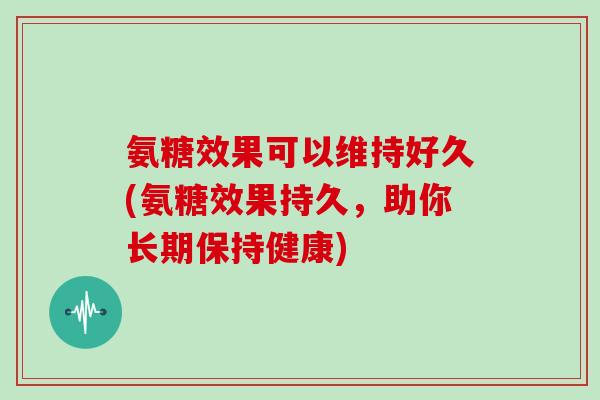 氨糖效果可以维持好久(氨糖效果持久,助你长期保持健康) 氨糖效果可以维持好久(氨糖效果持久,助你长期保持健康)