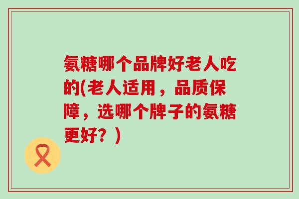氨糖哪个品牌好老人吃的(老人适用,品质保障,选哪个牌子的氨糖更好?) 氨糖哪个品牌好老人吃的(老人适用,品质保障,选哪个牌子的氨糖更好?)
