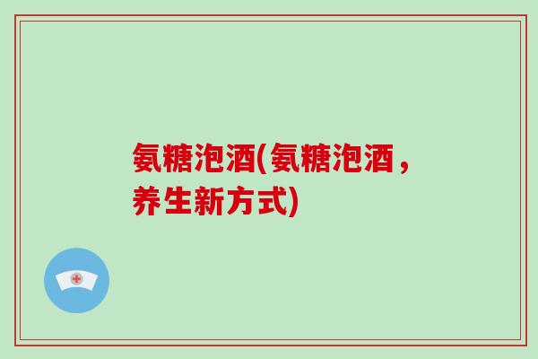氨糖泡酒(氨糖泡酒,养生新方式) 氨糖泡酒(氨糖泡酒,养生新方式)