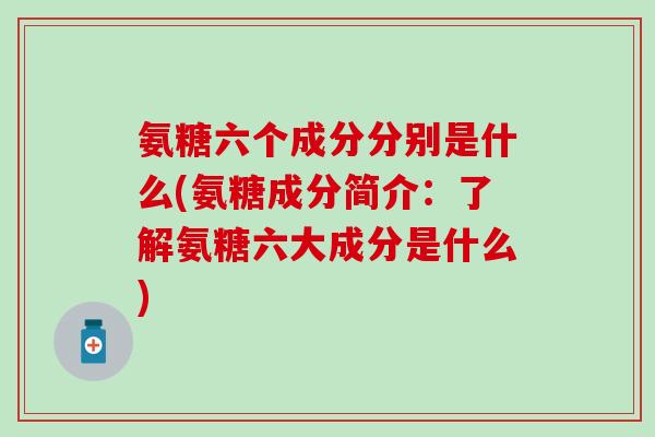 氨糖六个成分分别是什么(氨糖成分简介：了解氨糖六大成分是什么)