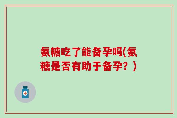 氨糖吃了能备孕吗(氨糖是否有助于备孕?) 氨糖吃了能备孕吗(氨糖是否有助于备孕?)