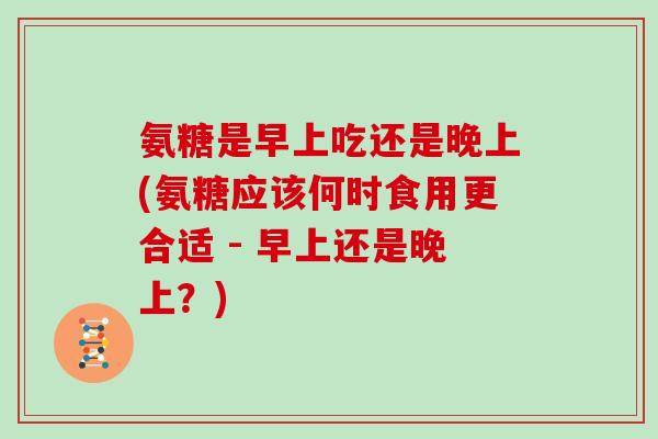氨糖是早上吃还是晚上(氨糖应该何时食用更合适 - 早上还是晚上?) 氨糖是早上吃还是晚上(氨糖应该何时食用更合适 - 早上还是晚上?)