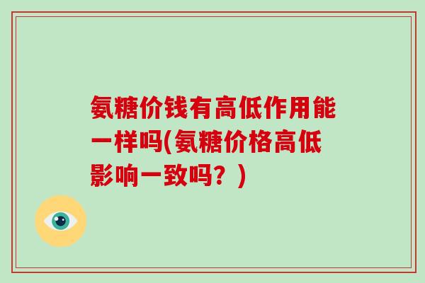 氨糖价钱有高低作用能一样吗(氨糖价格高低影响一致吗?) 氨糖价钱有高低作用能一样吗(氨糖价格高低影响一致吗?)
