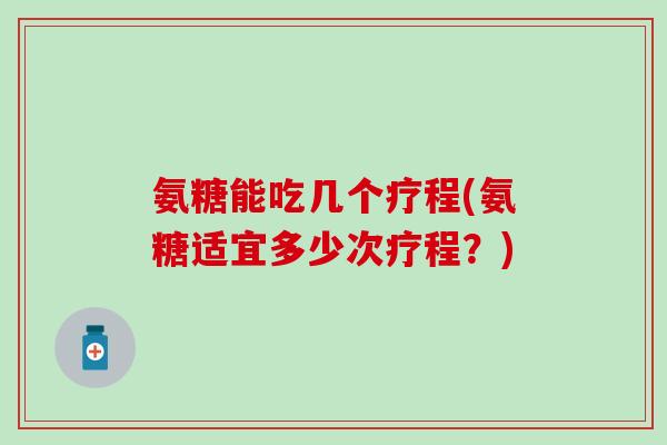 氨糖能吃几个疗程(氨糖适宜多少次疗程？)