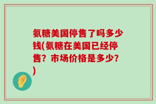 氨糖美国停售了吗多少钱(氨糖在美国已经停售?市场价格是多少?) 氨糖美国停售了吗多少钱(氨糖在美国已经停售?市场价格是多少?)