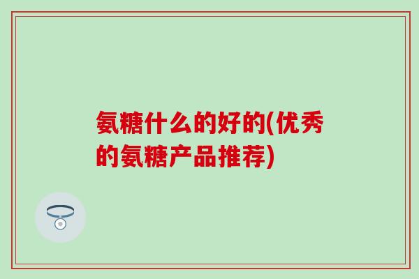 氨糖什么的好的(优秀的氨糖产品推荐)
