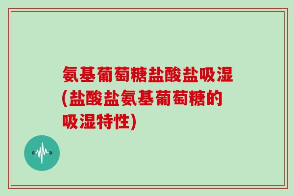 氨基葡萄糖盐酸盐吸湿(盐酸盐氨基葡萄糖的吸湿特性) 氨基葡萄糖盐酸盐吸湿(盐酸盐氨基葡萄糖的吸湿特性)