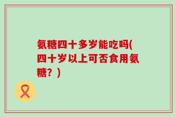 氨糖四十多岁能吃吗(四十岁以上可否食用氨糖?) 氨糖四十多岁能吃吗(四十岁以上可否食用氨糖?)