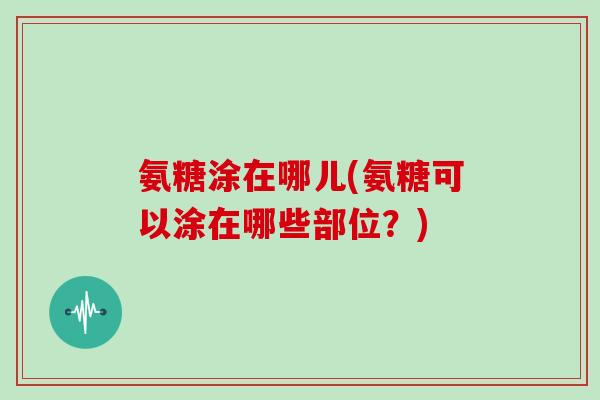 氨糖涂在哪儿(氨糖可以涂在哪些部位?) 氨糖涂在哪儿(氨糖可以涂在哪些部位?)