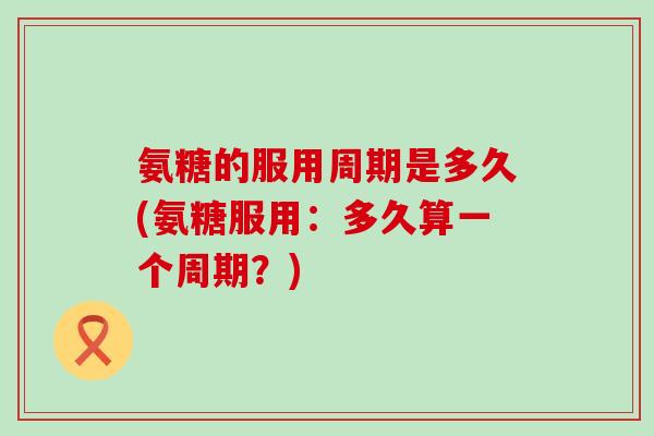 氨糖的服用周期是多久(氨糖服用:多久算一个周期?) 氨糖的服用周期是多久(氨糖服用:多久算一个周期?)