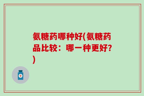 氨糖药哪种好(氨糖药品比较:哪一种更好?) 氨糖药哪种好(氨糖药品比较:哪一种更好?)
