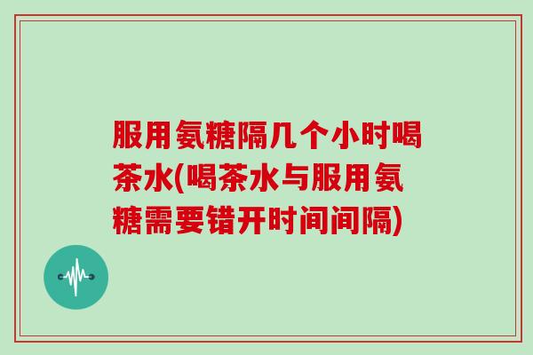 服用氨糖隔几个小时喝茶水(喝茶水与服用氨糖需要错开时间间隔)