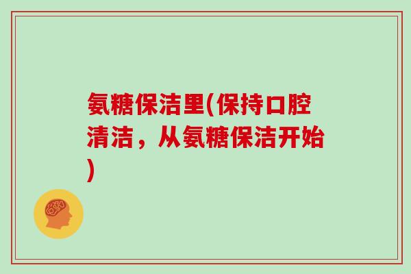 氨糖保洁里(保持口腔清洁,从氨糖保洁开始) 氨糖保洁里(保持口腔清洁,从氨糖保洁开始)