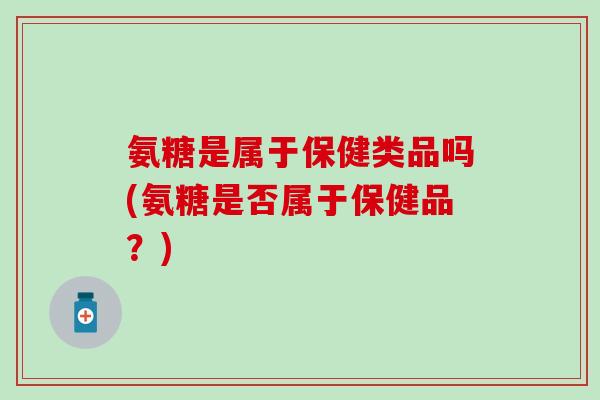 氨糖是属于保健类品吗(氨糖是否属于保健品?) 氨糖是属于保健类品吗(氨糖是否属于保健品?)