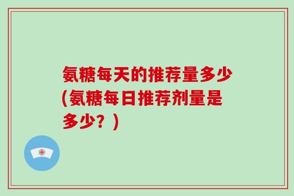 氨糖每天的推荐量多少(氨糖每日推荐剂量是多少?) 氨糖每天的推荐量多少(氨糖每日推荐剂量是多少?)