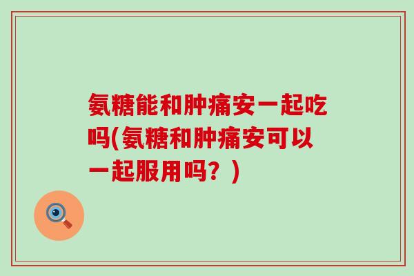 氨糖能和肿痛安一起吃吗(氨糖和肿痛安可以一起服用吗?) 氨糖能和肿痛安一起吃吗(氨糖和肿痛安可以一起服用吗?)