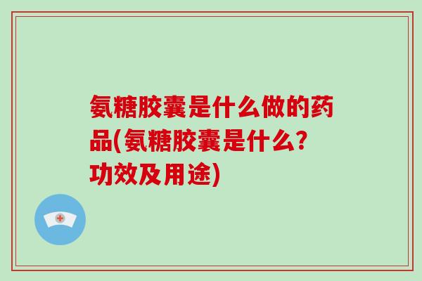 氨糖胶囊是什么做的药品(氨糖胶囊是什么？功效及用途)