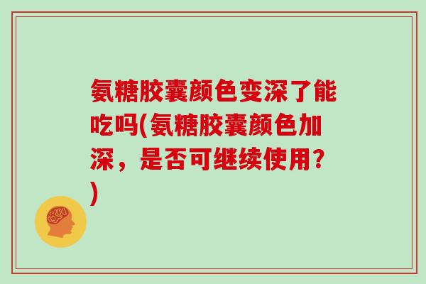 氨糖胶囊颜色变深了能吃吗(氨糖胶囊颜色加深,是否可继续使用?) 氨糖胶囊颜色变深了能吃吗(氨糖胶囊颜色加深,是否可继续使用?)