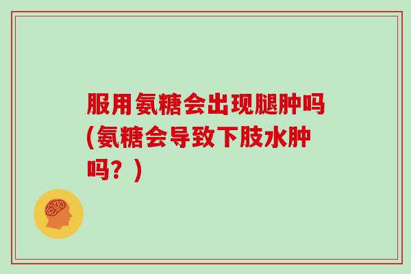 服用氨糖会出现腿肿吗(氨糖会导致下肢水肿吗？)
