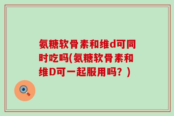氨糖软骨素和维d可同时吃吗(氨糖软骨素和维D可一起服用吗?) 氨糖软骨素和维d可同时吃吗(氨糖软骨素和维D可一起服用吗?)