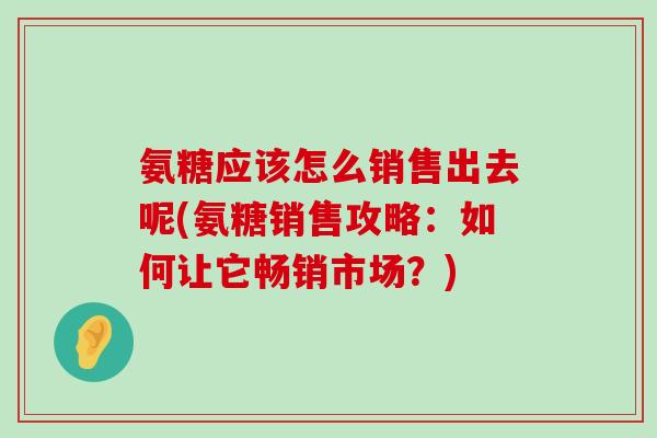氨糖应该怎么销售出去呢(氨糖销售攻略:如何让它畅销市场?) 氨糖应该怎么销售出去呢(氨糖销售攻略:如何让它畅销市场?)