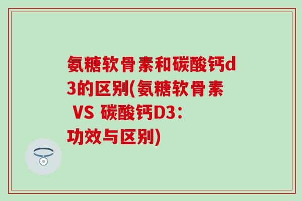 氨糖软骨素和碳酸钙d3的区别(氨糖软骨素 VS 碳酸钙D3：功效与区别)