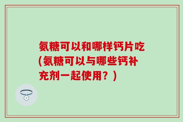 氨糖可以和哪样钙片吃(氨糖可以与哪些钙补充剂一起使用？)