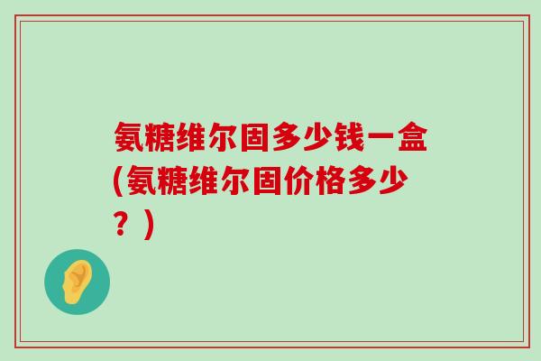 氨糖维尔固多少钱一盒(氨糖维尔固价格多少？)