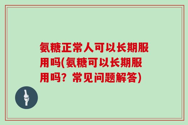 氨糖正常人可以长期服用吗(氨糖可以长期服用吗？常见问题解答)