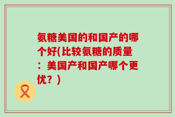 氨糖美国的和国产的哪个好(比较氨糖的质量：美国产和国产哪个更优？)