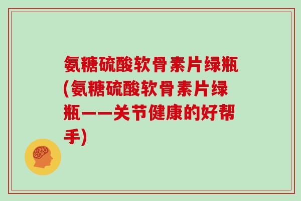 氨糖硫酸软骨素片绿瓶(氨糖硫酸软骨素片绿瓶——关节健康的好帮手) 氨糖硫酸软骨素片绿瓶(氨糖硫酸软骨素片绿瓶——关节健康的好帮手)