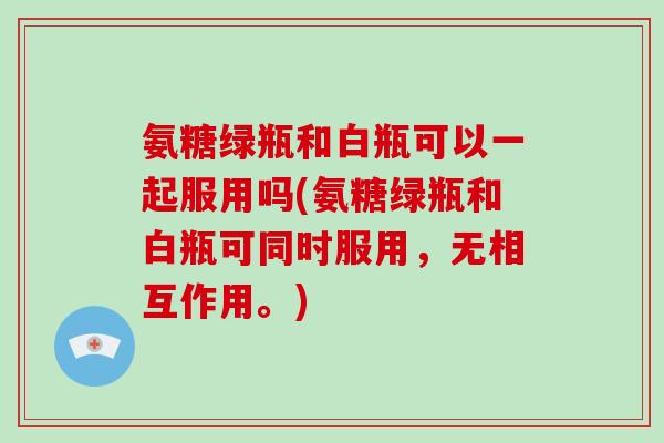 氨糖绿瓶和白瓶可以一起服用吗(氨糖绿瓶和白瓶可同时服用，无相互作用。)