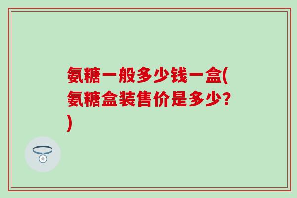 氨糖一般多少钱一盒(氨糖盒装售价是多少?) 氨糖一般多少钱一盒(氨糖盒装售价是多少?)