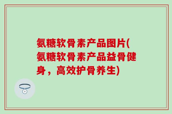 氨糖软骨素产品图片(氨糖软骨素产品益骨健身，高效护骨养生)