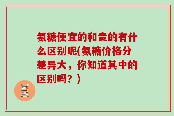 氨糖便宜的和贵的有什么区别呢(氨糖价格分差异大,你知道其中的区别吗?) 氨糖便宜的和贵的有什么区别呢(氨糖价格分差异大,你知道其中的区别吗?)