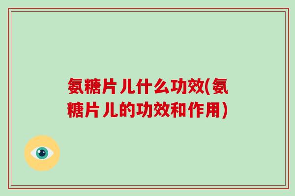 氨糖片儿什么功效(氨糖片儿的功效和作用)