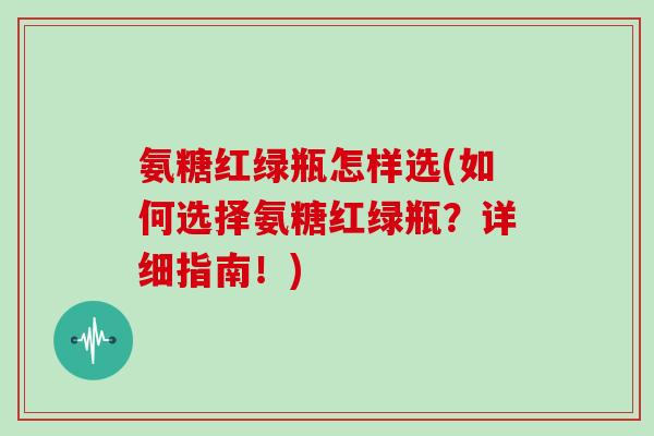氨糖红绿瓶怎样选(如何选择氨糖红绿瓶?详细指南!) 氨糖红绿瓶怎样选(如何选择氨糖红绿瓶?详细指南!)