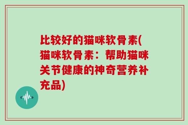 比较好的猫咪软骨素(猫咪软骨素:帮助猫咪关节健康的神奇营养补充品) 比较好的猫咪软骨素(猫咪软骨素:帮助猫咪关节健康的神奇营养补充品)