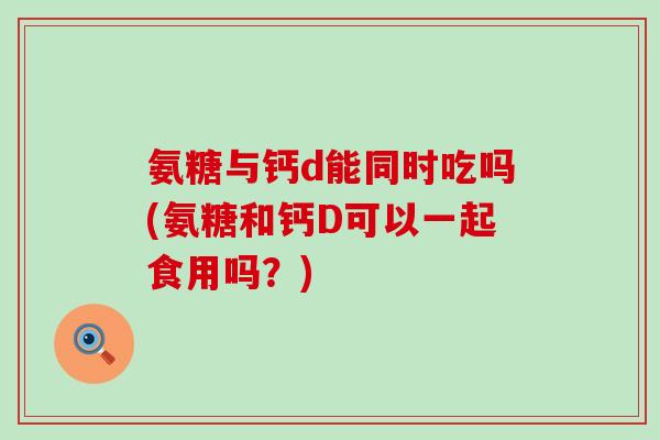氨糖与钙d能同时吃吗(氨糖和钙D可以一起食用吗?) 氨糖与钙d能同时吃吗(氨糖和钙D可以一起食用吗?)