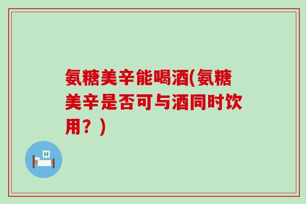 氨糖美辛能喝酒(氨糖美辛是否可与酒同时饮用？)