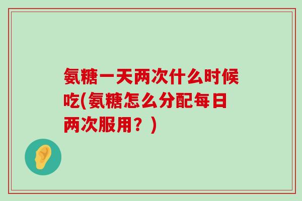 氨糖一天两次什么时候吃(氨糖怎么分配每日两次服用?) 氨糖一天两次什么时候吃(氨糖怎么分配每日两次服用?)
