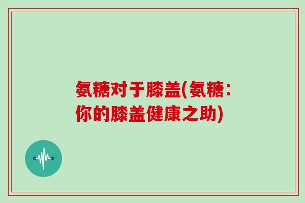 氨糖对于膝盖(氨糖:你的膝盖健康之助) 氨糖对于膝盖(氨糖:你的膝盖健康之助)