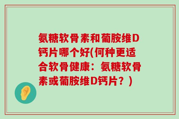 氨糖软骨素和葡胺维D钙片哪个好(何种更适合软骨健康:氨糖软骨素或葡胺维D钙片?) 氨糖软骨素和葡胺维D钙片哪个好(何种更适合软骨健康:氨糖软骨素或葡胺维D钙片?)