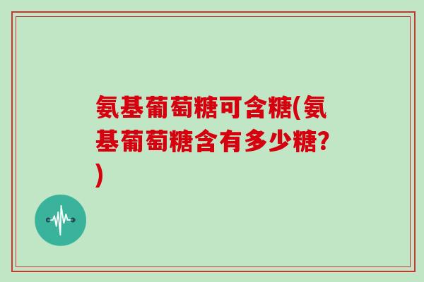 氨基葡萄糖可含糖(氨基葡萄糖含有多少糖？)