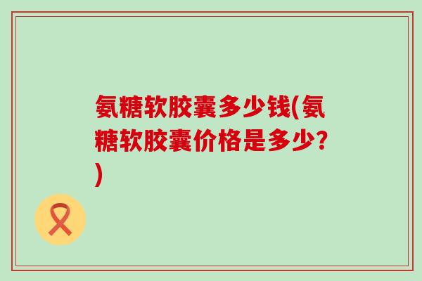 氨糖软胶囊多少钱(氨糖软胶囊价格是多少?) 氨糖软胶囊多少钱(氨糖软胶囊价格是多少?)