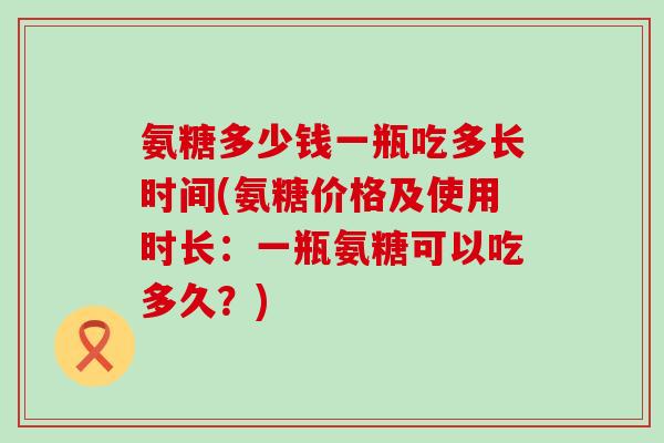 氨糖多少钱一瓶吃多长时间(氨糖价格及使用时长:一瓶氨糖可以吃多久?) 氨糖多少钱一瓶吃多长时间(氨糖价格及使用时长:一瓶氨糖可以吃多久?)
