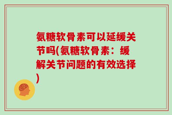 氨糖软骨素可以延缓关节吗(氨糖软骨素：缓解关节问题的有效选择)