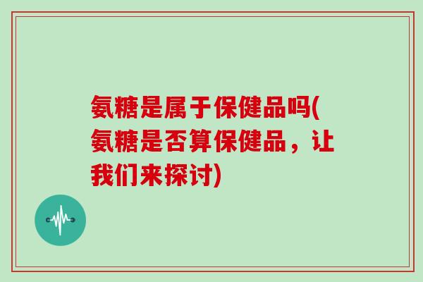 氨糖是属于保健品吗(氨糖是否算保健品,让我们来探讨) 氨糖是属于保健品吗(氨糖是否算保健品,让我们来探讨)