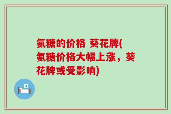 氨糖的价格 葵花牌(氨糖价格大幅上涨,葵花牌或受影响) 氨糖的价格 葵花牌(氨糖价格大幅上涨,葵花牌或受影响)